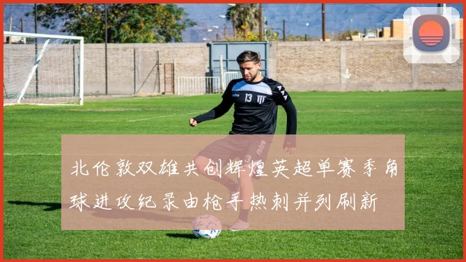 北伦敦双雄共创辉煌英超单赛季角球进攻纪录由枪手热刺并列刷新
