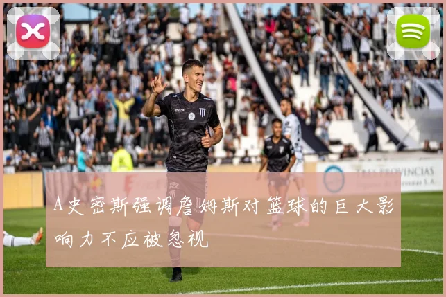 A史密斯强调詹姆斯对篮球的巨大影响力不应被忽视