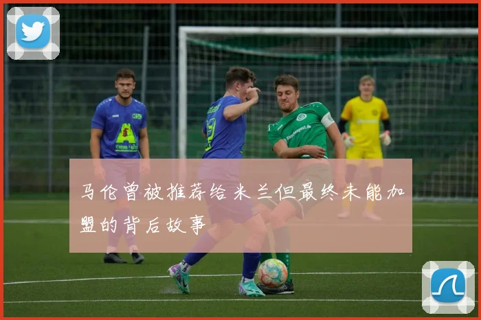 马伦曾被推荐给米兰但最终未能加盟的背后故事