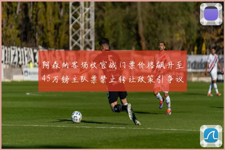 阿森纳客场收官战门票价格飙升至45万镑主队票禁止转让政策引争议