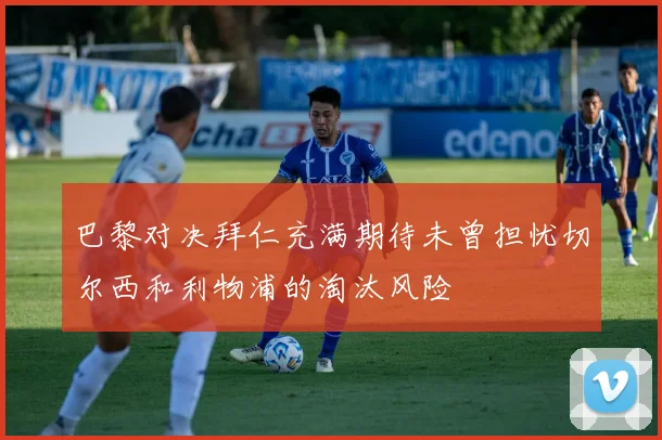 巴黎对决拜仁充满期待未曾担忧切尔西和利物浦的淘汰风险