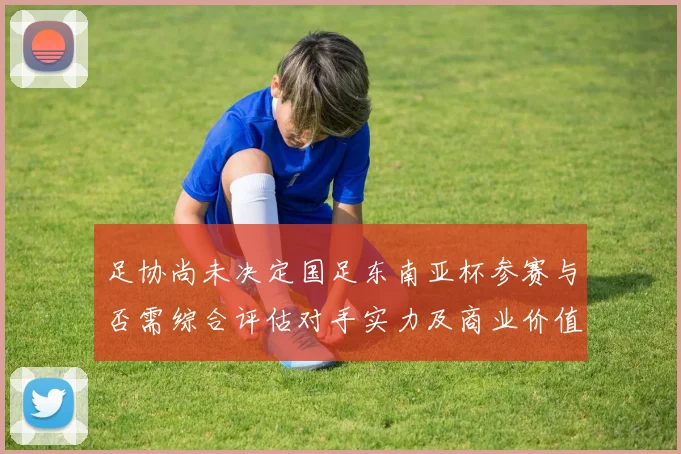 足协尚未决定国足东南亚杯参赛与否需综合评估对手实力及商业价值