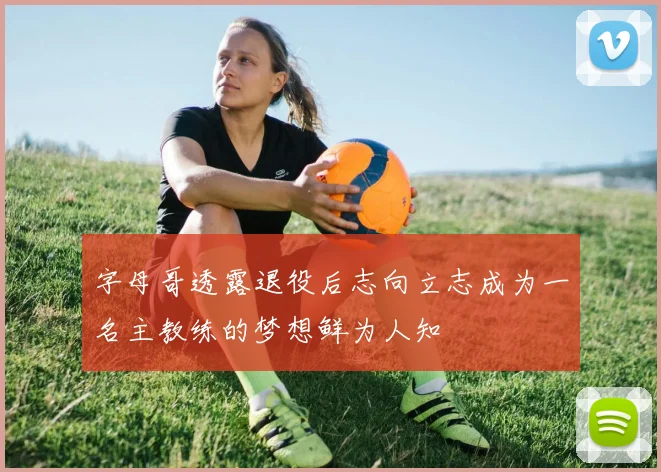 字母哥透露退役后志向立志成为一名主教练的梦想鲜为人知