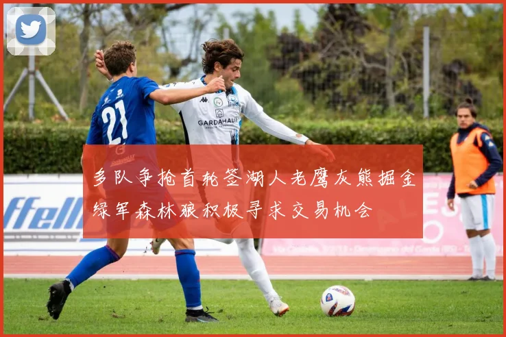 多队争抢首轮签湖人老鹰灰熊掘金绿军森林狼积极寻求交易机会
