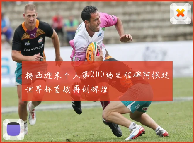 梅西迎来个人第200场里程碑阿根廷世界杯首战再创辉煌