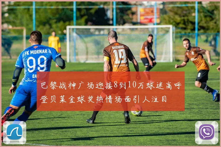 巴黎战神广场迎接8到10万球迷高呼登贝莱金球奖热情场面引人注目