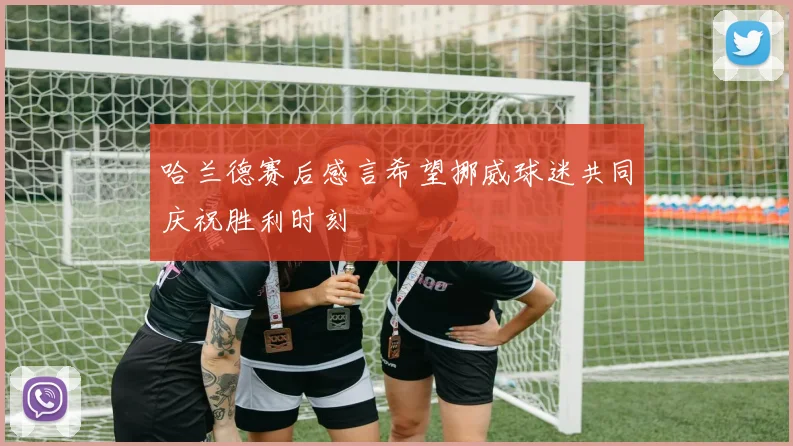 哈兰德赛后感言希望挪威球迷共同庆祝胜利时刻