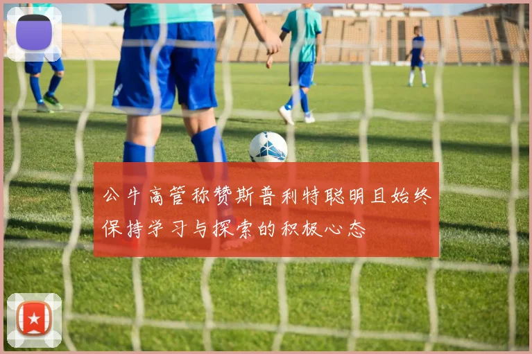 公牛高管称赞斯普利特聪明且始终保持学习与探索的积极心态