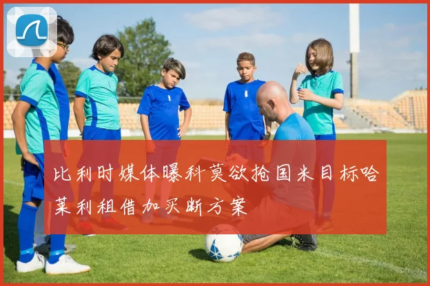 比利时媒体曝科莫欲抢国米目标哈莱利租借加买断方案