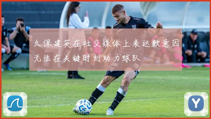 久保建英在社交媒体上表达歉意因无法在关键时刻助力球队