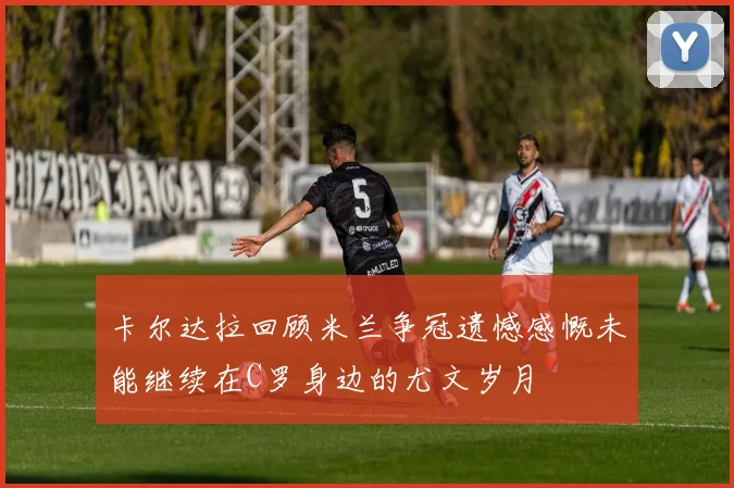 卡尔达拉回顾米兰争冠遗憾感慨未能继续在C罗身边的尤文岁月