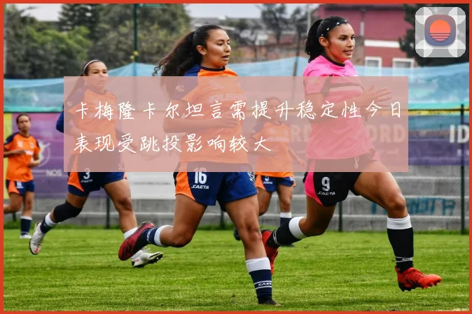 卡梅隆卡尔坦言需提升稳定性今日表现受跳投影响较大