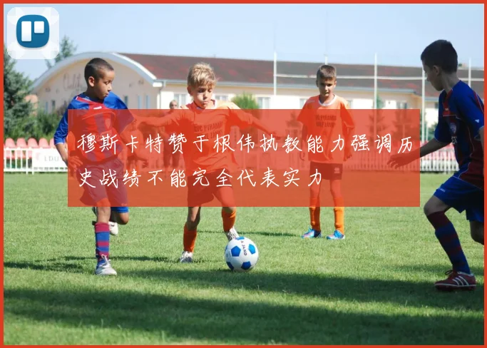 穆斯卡特赞于根伟执教能力强调历史战绩不能完全代表实力